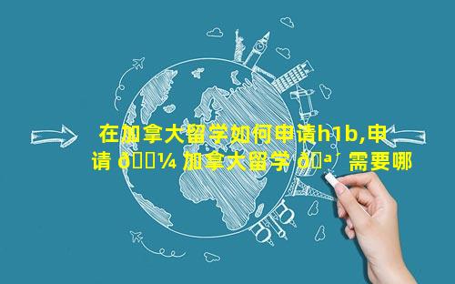 在加拿大留学如何申请h1b,申请 🌼 加拿大留学 🪴 需要哪些条件